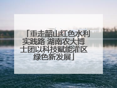 重走韶山红色水利实践路 湖南农大博士团以科技赋能灌区绿色新发展